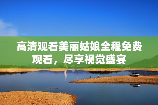 高清观看美丽姑娘全程免费观看，尽享视觉盛宴