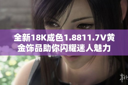 全新18K成色1.8811.7V黄金饰品助你闪耀迷人魅力
