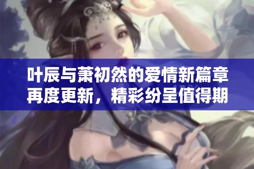 叶辰与萧初然的爱情新篇章再度更新，精彩纷呈值得期待
