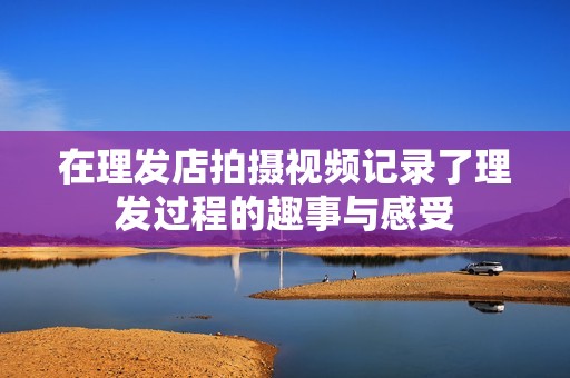 在理发店拍摄视频记录了理发过程的趣事与感受