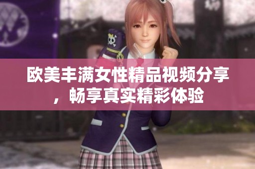 欧美丰满女性精品视频分享，畅享真实精彩体验