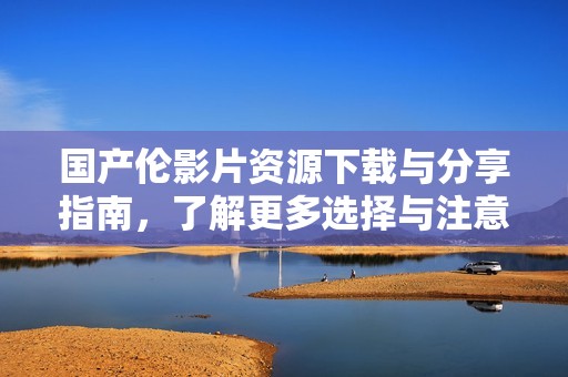 国产伦影片资源下载与分享指南，了解更多选择与注意事项