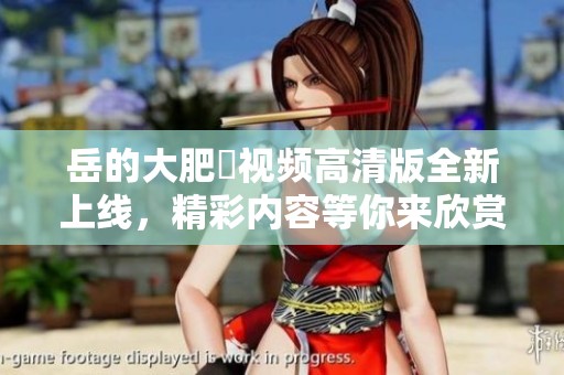 岳的大肥坹视频高清版全新上线，精彩内容等你来欣赏