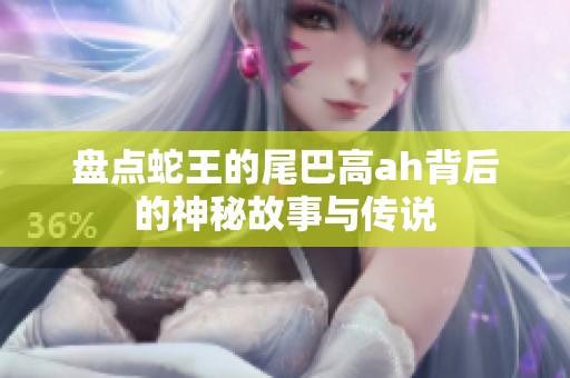 盘点蛇王的尾巴高ah背后的神秘故事与传说