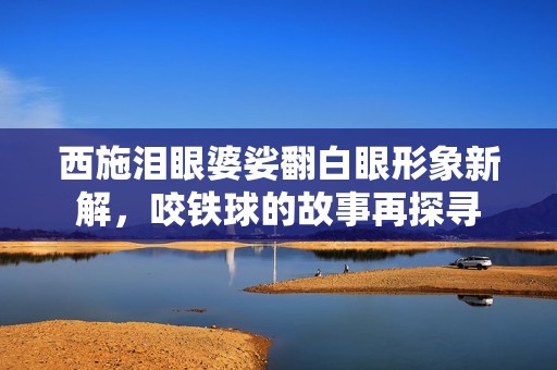西施泪眼婆娑翻白眼形象新解，咬铁球的故事再探寻