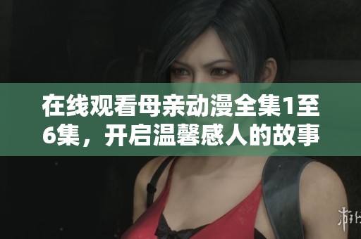 在线观看母亲动漫全集1至6集，开启温馨感人的故事旅程