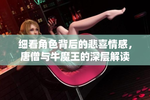 细看角色背后的悲喜情感，唐僧与牛魔王的深层解读