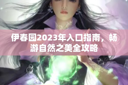 伊春园2023年入口指南，畅游自然之美全攻略