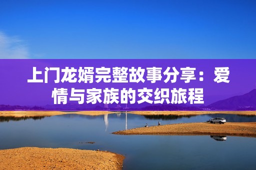 上门龙婿完整故事分享：爱情与家族的交织旅程