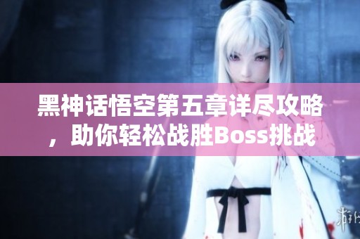 黑神话悟空第五章详尽攻略，助你轻松战胜Boss挑战