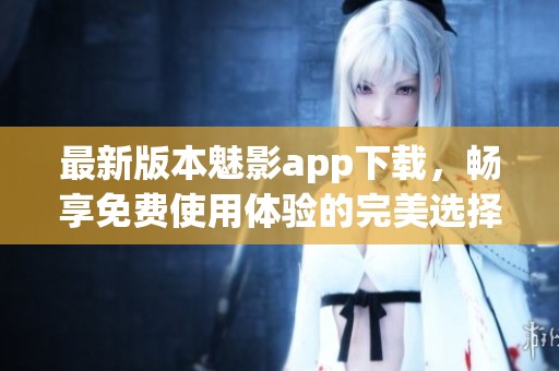 最新版本魅影app下载，畅享免费使用体验的完美选择
