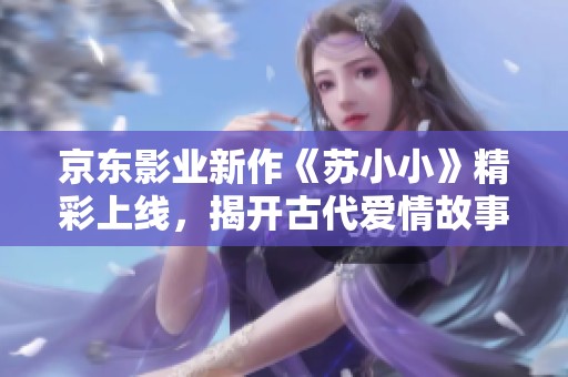 京东影业新作《苏小小》精彩上线，揭开古代爱情故事新篇章