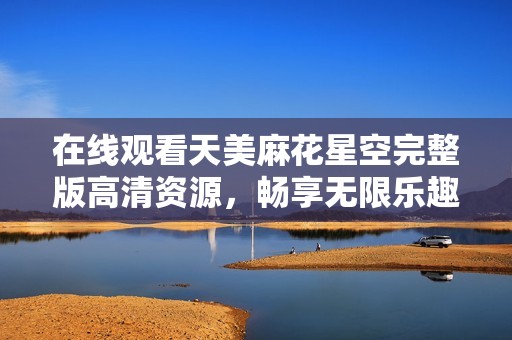 在线观看天美麻花星空完整版高清资源，畅享无限乐趣