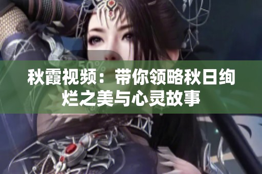 秋霞视频：带你领略秋日绚烂之美与心灵故事