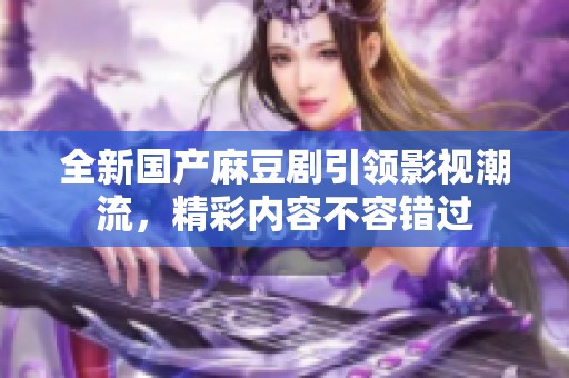 全新国产麻豆剧引领影视潮流，精彩内容不容错过