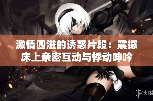 激情四溢的诱惑片段：震撼床上亲密互动与悸动呻吟