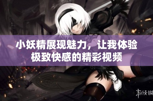 小妖精展现魅力，让我体验极致快感的精彩视频