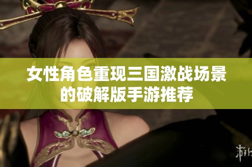 女性角色重现三国激战场景的破解版手游推荐