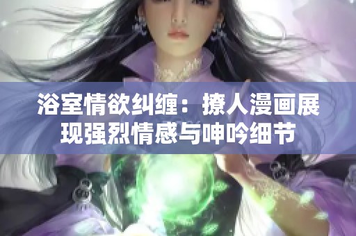 浴室情欲纠缠：撩人漫画展现强烈情感与呻吟细节