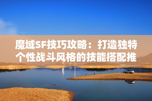 魔域SF技巧攻略：打造独特个性战斗风格的技能搭配推荐