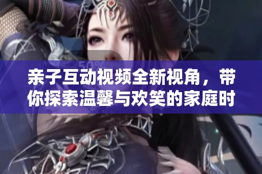 亲子互动视频全新视角，带你探索温馨与欢笑的家庭时光
