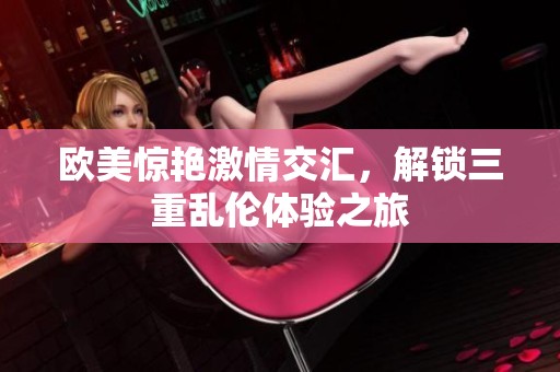 欧美惊艳激情交汇，解锁三重乱伦体验之旅