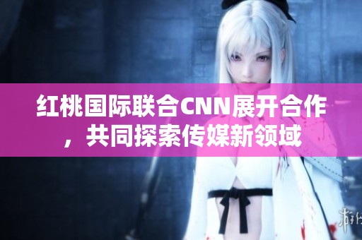 红桃国际联合CNN展开合作，共同探索传媒新领域