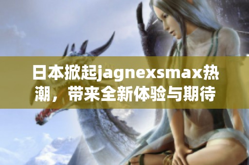 日本掀起jagnexsmax热潮，带来全新体验与期待