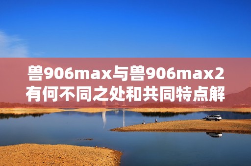 兽906max与兽906max2有何不同之处和共同特点解析