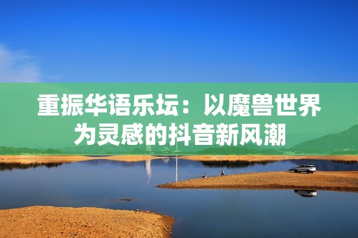 重振华语乐坛：以魔兽世界为灵感的抖音新风潮