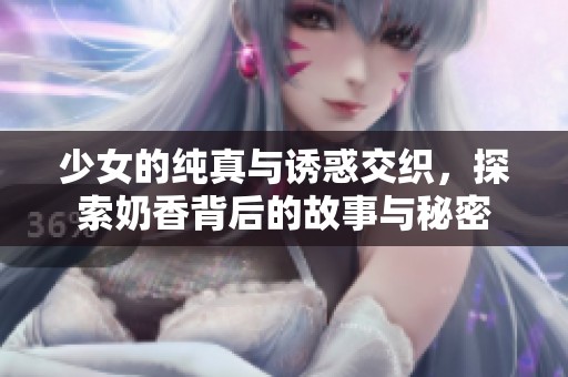 少女的纯真与诱惑交织，探索奶香背后的故事与秘密