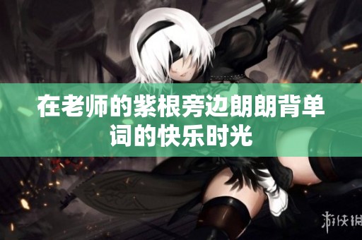 在老师的紫根旁边朗朗背单词的快乐时光