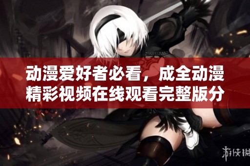 动漫爱好者必看，成全动漫精彩视频在线观看完整版分享