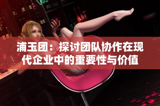 浦玉团：探讨团队协作在现代企业中的重要性与价值