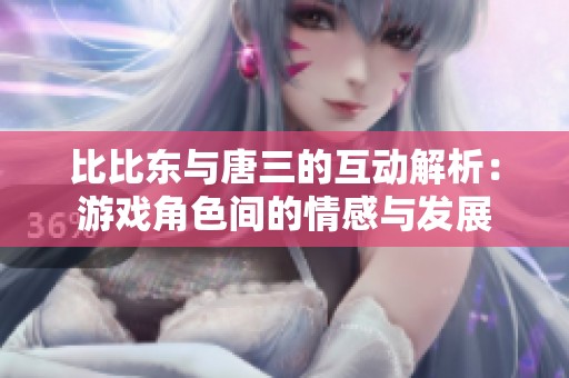 比比东与唐三的互动解析：游戏角色间的情感与发展