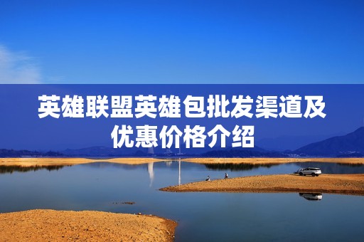 英雄联盟英雄包批发渠道及优惠价格介绍