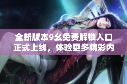 全新版本9幺免费解锁入口正式上线，体验更多精彩内容