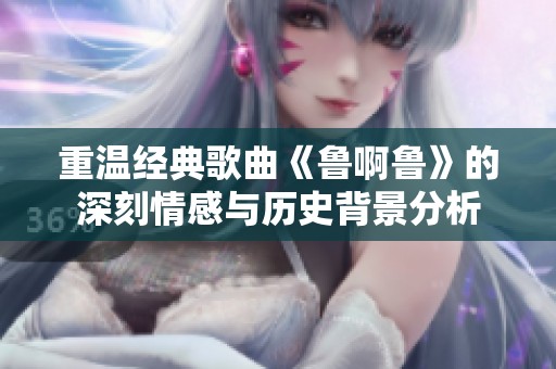 重温经典歌曲《鲁啊鲁》的深刻情感与历史背景分析