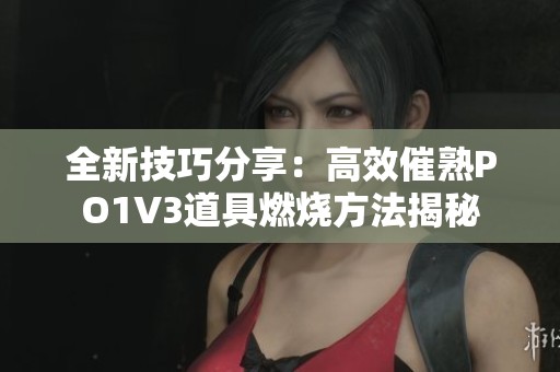 全新技巧分享：高效催熟PO1V3道具燃烧方法揭秘
