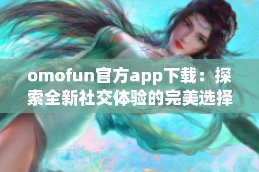 omofun官方app下载：探索全新社交体验的完美选择
