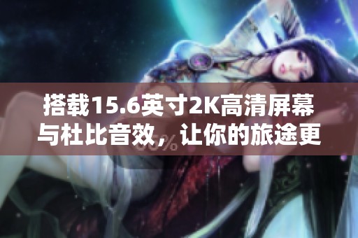 搭载15.6英寸2K高清屏幕与杜比音效，让你的旅途更加享受与精彩