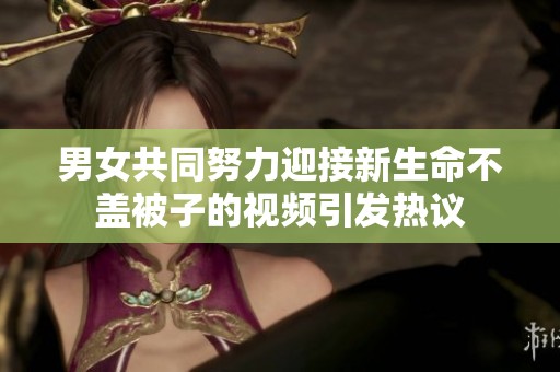 男女共同努力迎接新生命不盖被子的视频引发热议