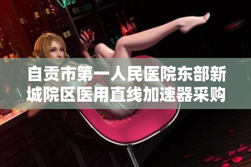 自贡市第一人民医院东部新城院区医用直线加速器采购项目招标信息公布