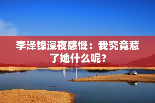 李泽锋深夜感慨：我究竟惹了她什么呢？