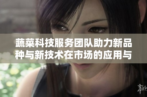 蔬菜科技服务团队助力新品种与新技术在市场的应用与推广