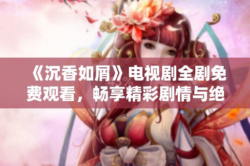 《沉香如屑》电视剧全剧免费观看，畅享精彩剧情与绝美画面