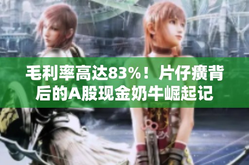 毛利率高达83%！片仔癀背后的A股现金奶牛崛起记