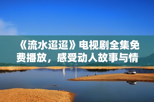 《流水迢迢》电视剧全集免费播放，感受动人故事与情感纠葛