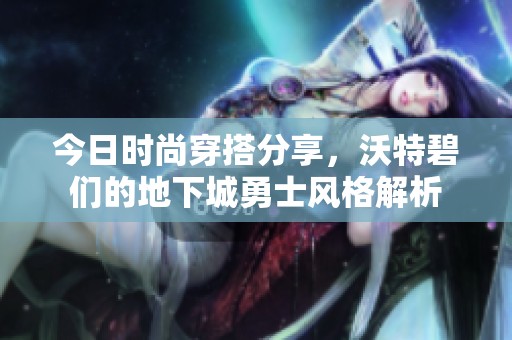 今日时尚穿搭分享，沃特碧们的地下城勇士风格解析