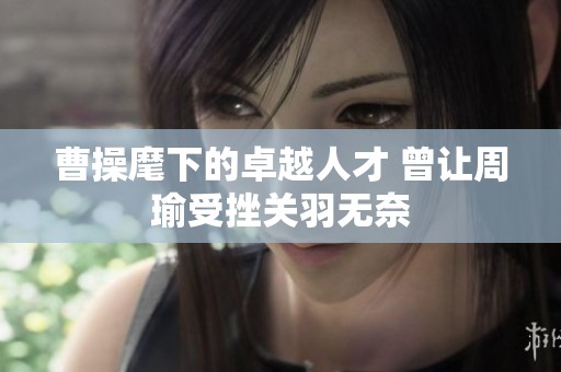 曹操麾下的卓越人才 曾让周瑜受挫关羽无奈